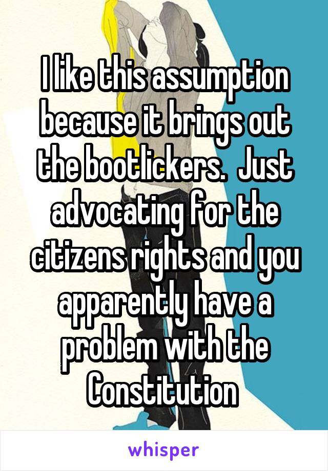 I like this assumption because it brings out the bootlickers.  Just advocating for the citizens rights and you apparently have a problem with the Constitution 