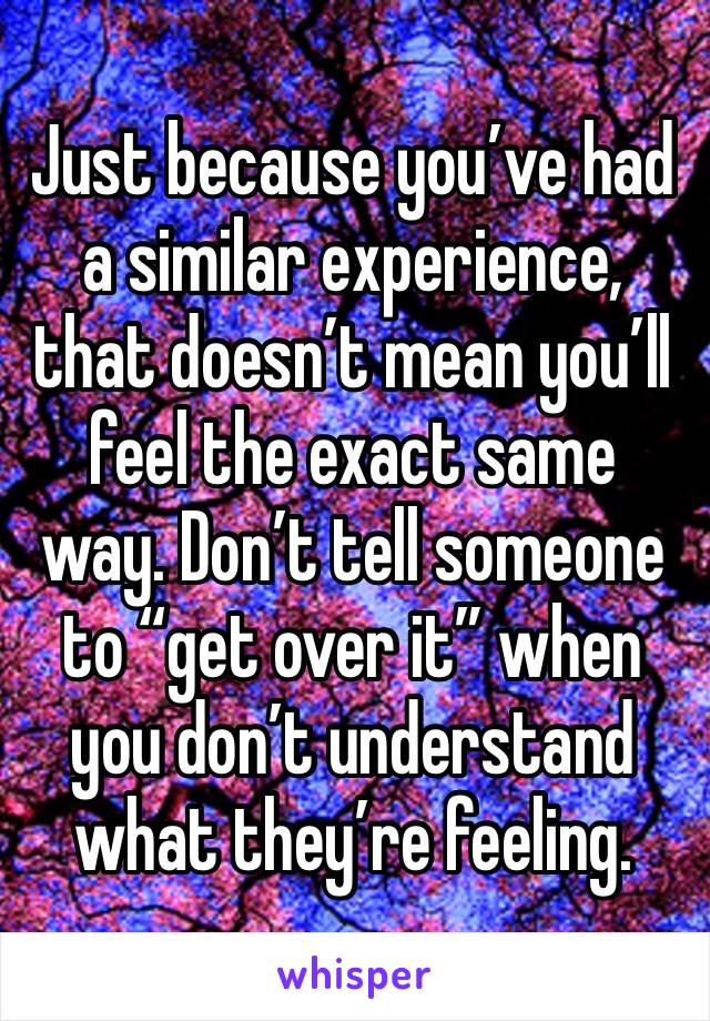 Just because you’ve had a similar experience, that doesn’t mean you’ll feel the exact same way. Don’t tell someone to “get over it” when you don’t understand what they’re feeling.