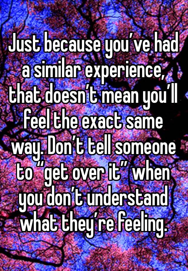 Just because you’ve had a similar experience, that doesn’t mean you’ll feel the exact same way. Don’t tell someone to “get over it” when you don’t understand what they’re feeling.