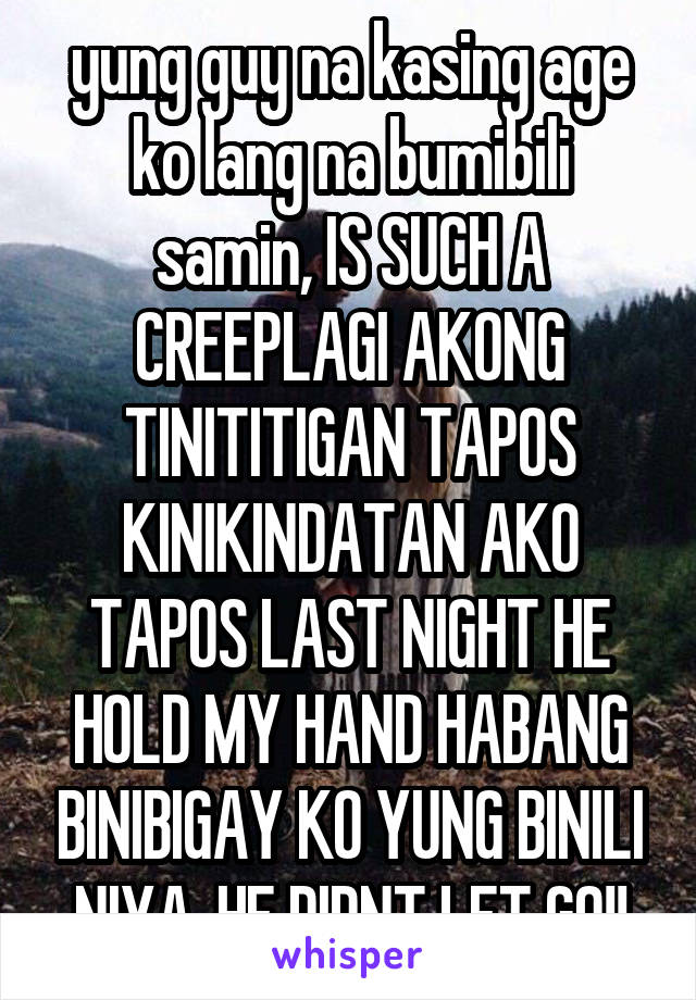 yung guy na kasing age ko lang na bumibili samin, IS SUCH A CREEPLAGI AKONG TINITITIGAN TAPOS KINIKINDATAN AKO TAPOS LAST NIGHT HE HOLD MY HAND HABANG BINIBIGAY KO YUNG BINILI NIYA, HE DIDNT LET GO!!