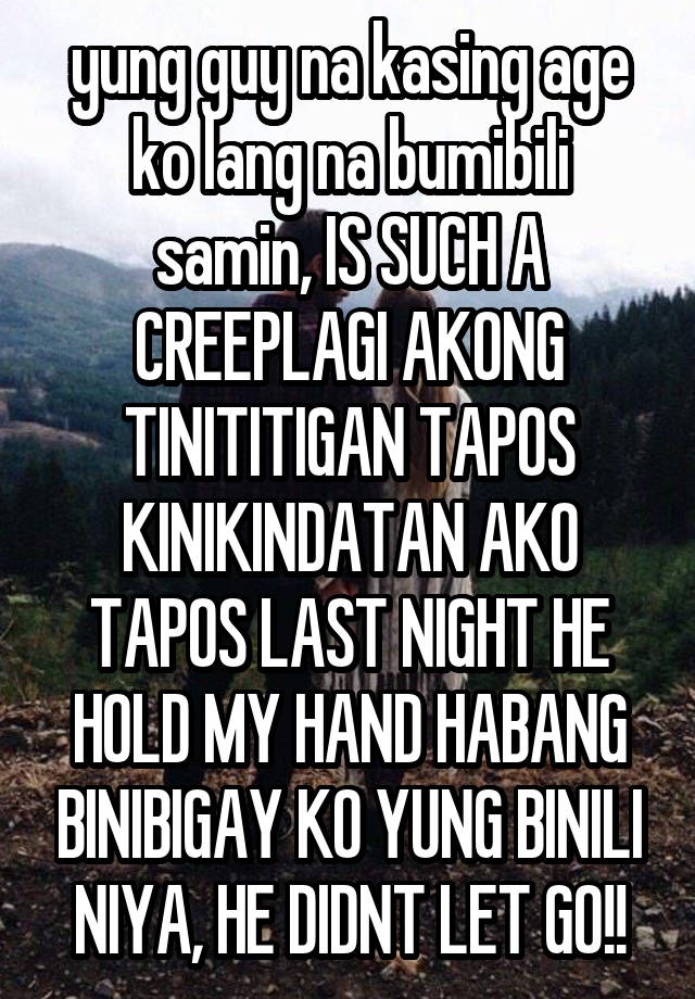 yung guy na kasing age ko lang na bumibili samin, IS SUCH A CREEPLAGI AKONG TINITITIGAN TAPOS KINIKINDATAN AKO TAPOS LAST NIGHT HE HOLD MY HAND HABANG BINIBIGAY KO YUNG BINILI NIYA, HE DIDNT LET GO!!