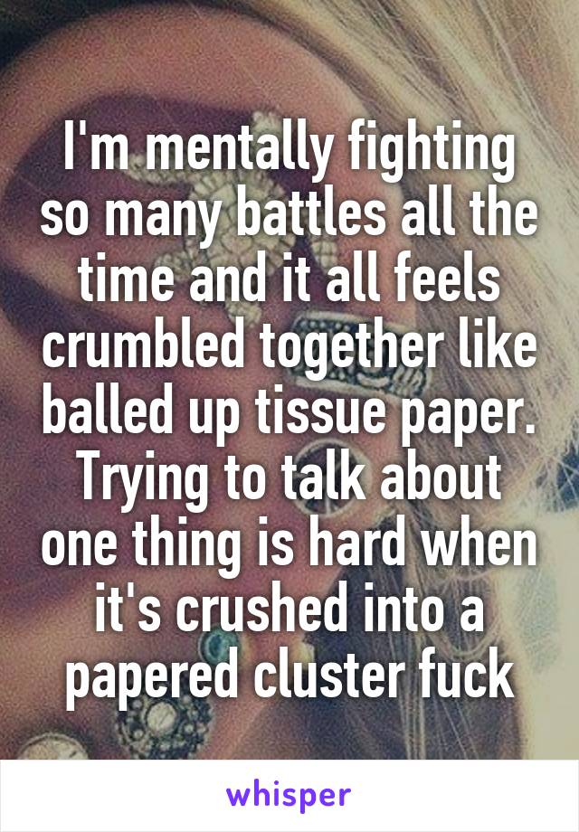 I'm mentally fighting so many battles all the time and it all feels crumbled together like balled up tissue paper. Trying to talk about one thing is hard when it's crushed into a papered cluster fuck