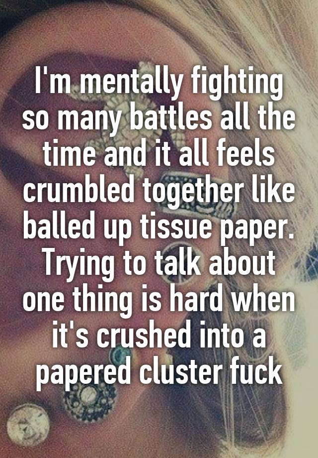 I'm mentally fighting so many battles all the time and it all feels crumbled together like balled up tissue paper. Trying to talk about one thing is hard when it's crushed into a papered cluster fuck