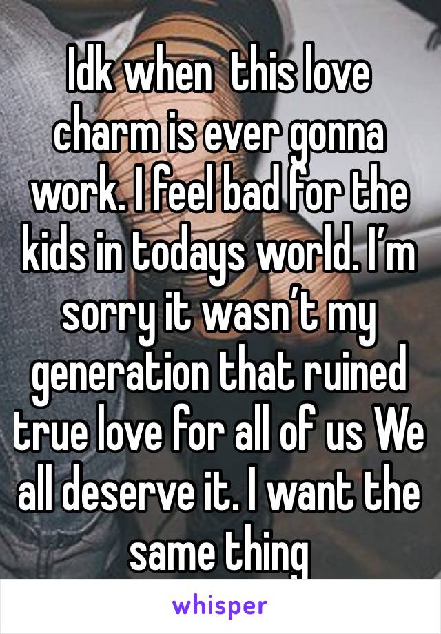 Idk when  this love charm is ever gonna work. I feel bad for the kids in todays world. I’m sorry it wasn’t my generation that ruined true love for all of us We all deserve it. I want the same thing