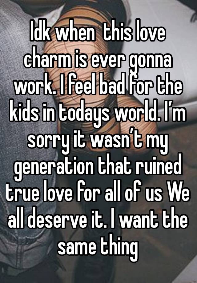 Idk when  this love charm is ever gonna work. I feel bad for the kids in todays world. I’m sorry it wasn’t my generation that ruined true love for all of us We all deserve it. I want the same thing