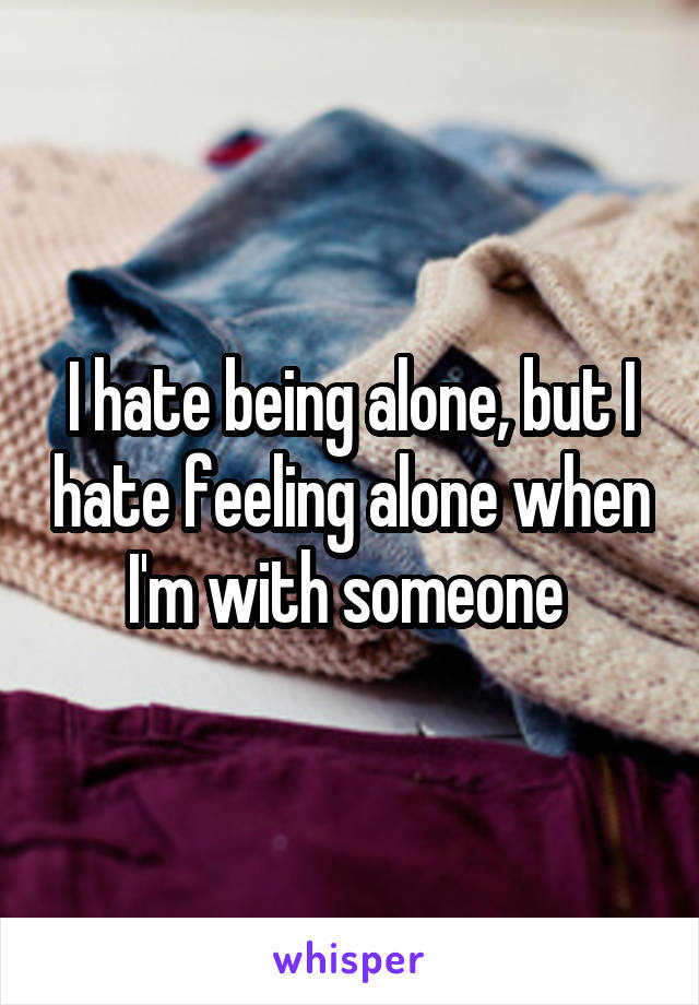 I hate being alone, but I hate feeling alone when I'm with someone 