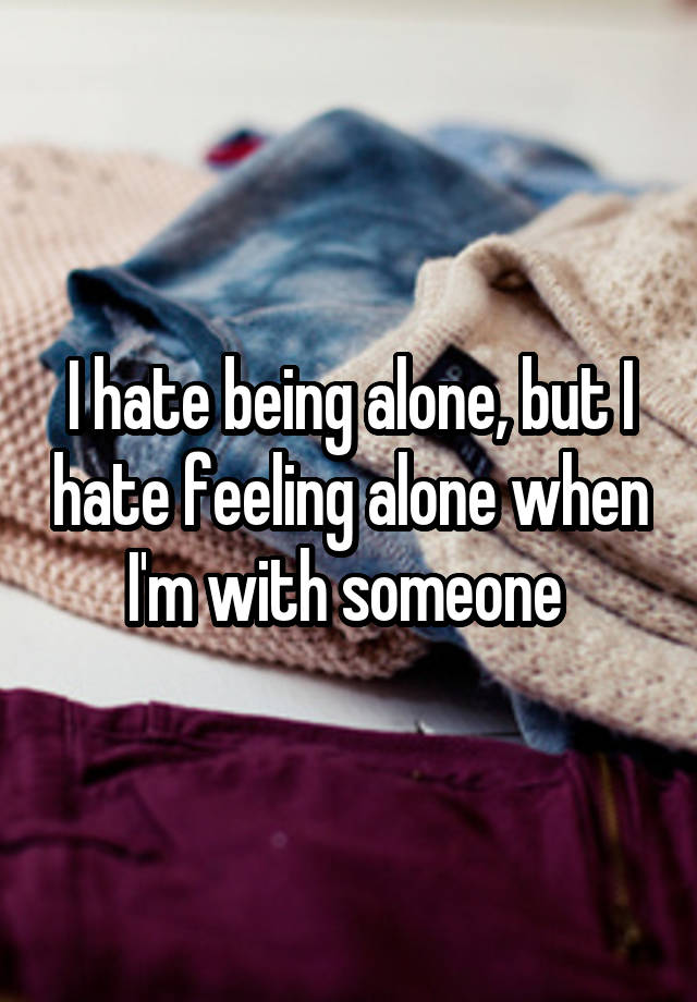 I hate being alone, but I hate feeling alone when I'm with someone 