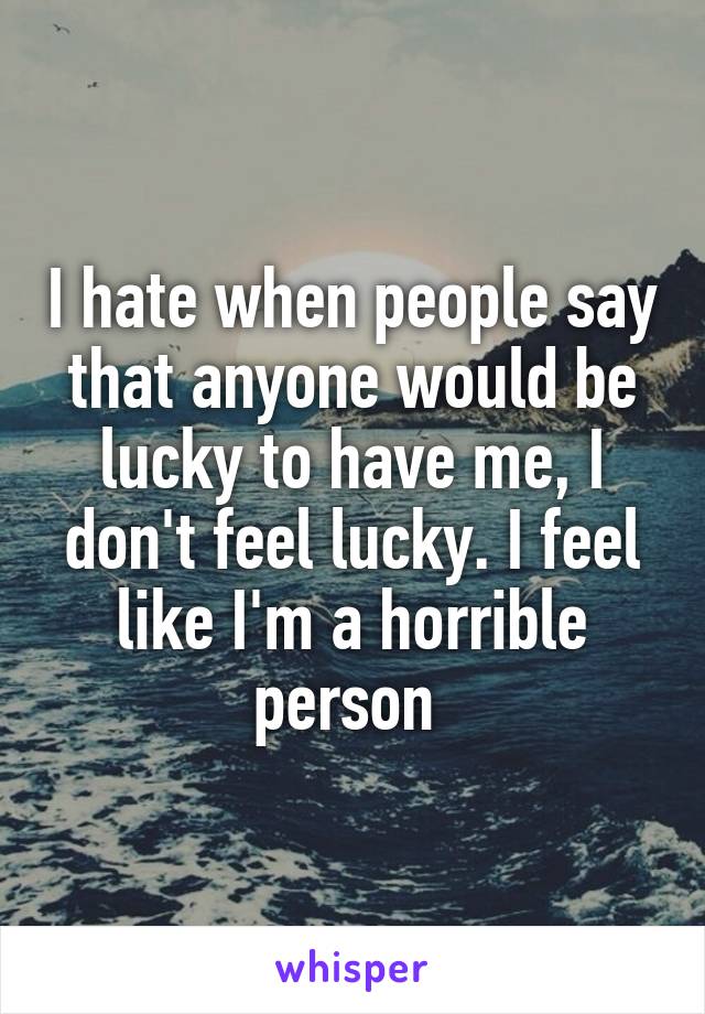 I hate when people say that anyone would be lucky to have me, I don't feel lucky. I feel like I'm a horrible person 