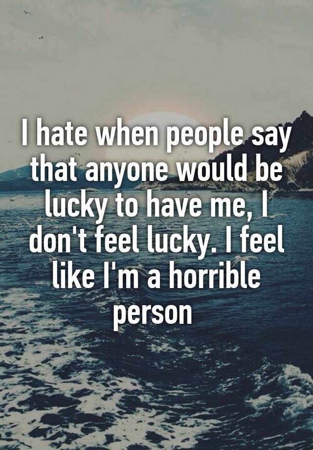 I hate when people say that anyone would be lucky to have me, I don't feel lucky. I feel like I'm a horrible person 