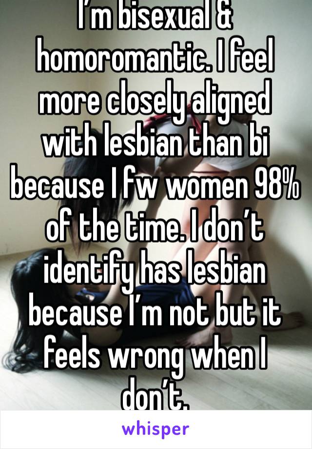 I’m bisexual & homoromantic. I feel more closely aligned with lesbian than bi because I fw women 98% of the time. I don’t identify has lesbian because I’m not but it feels wrong when I don’t. 