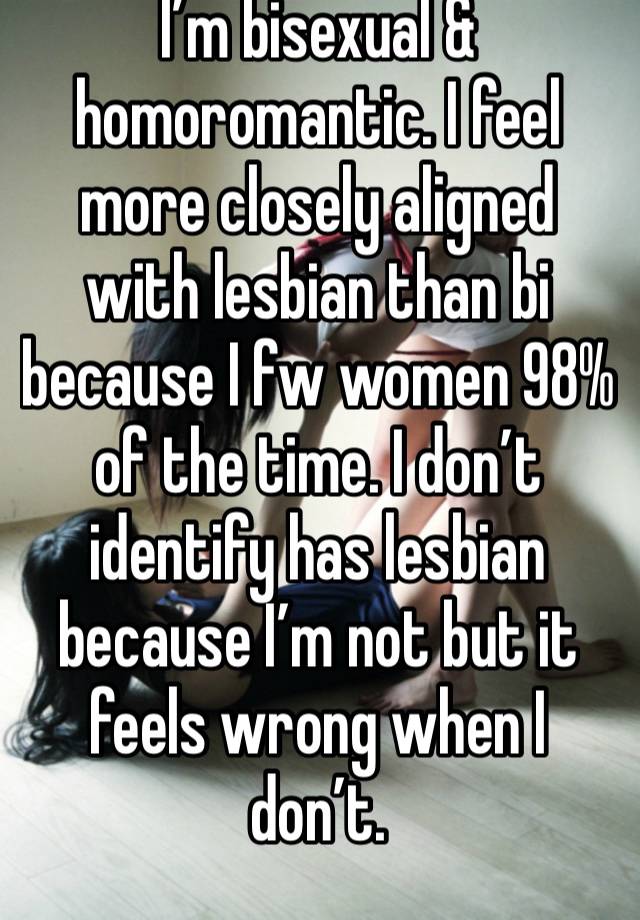 I’m bisexual & homoromantic. I feel more closely aligned with lesbian than bi because I fw women 98% of the time. I don’t identify has lesbian because I’m not but it feels wrong when I don’t. 