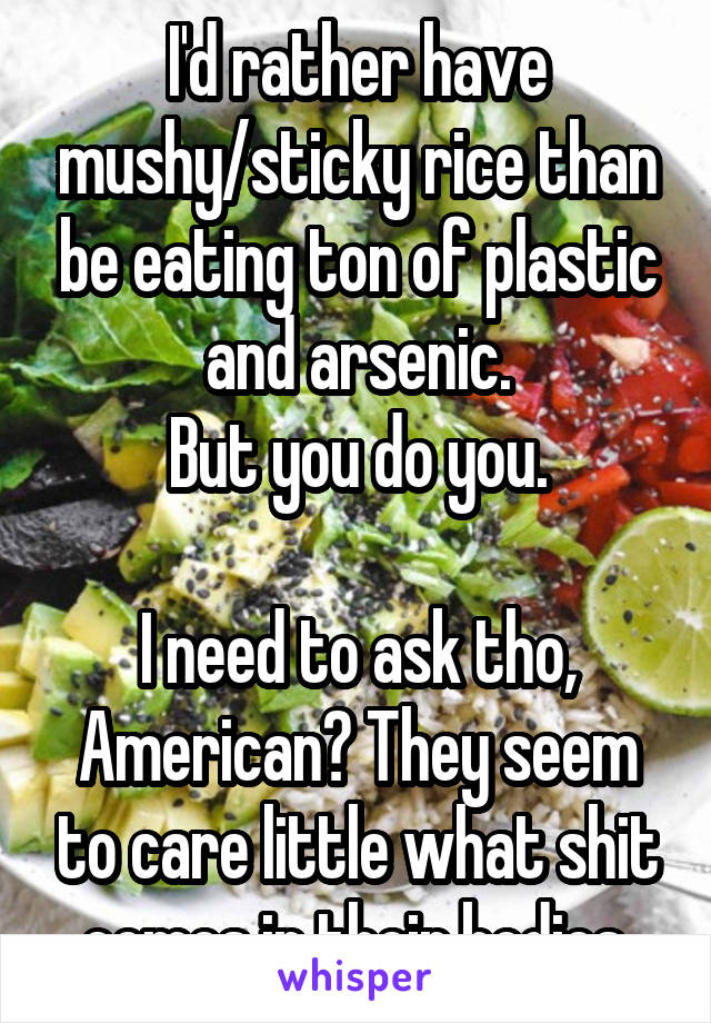 I'd rather have mushy/sticky rice than be eating ton of plastic and arsenic.
But you do you.

I need to ask tho, American? They seem to care little what shit comes in their bodies.