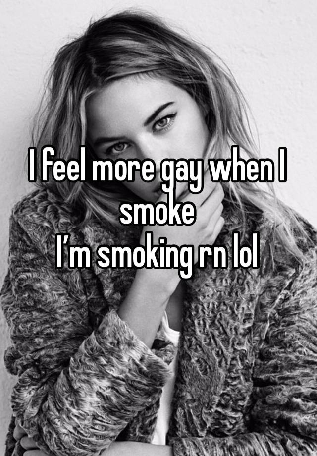 I feel more gay when I smoke 
I’m smoking rn lol