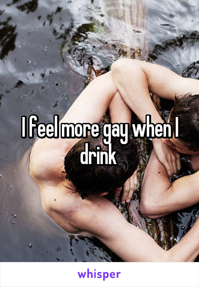 I feel more gay when I drink 