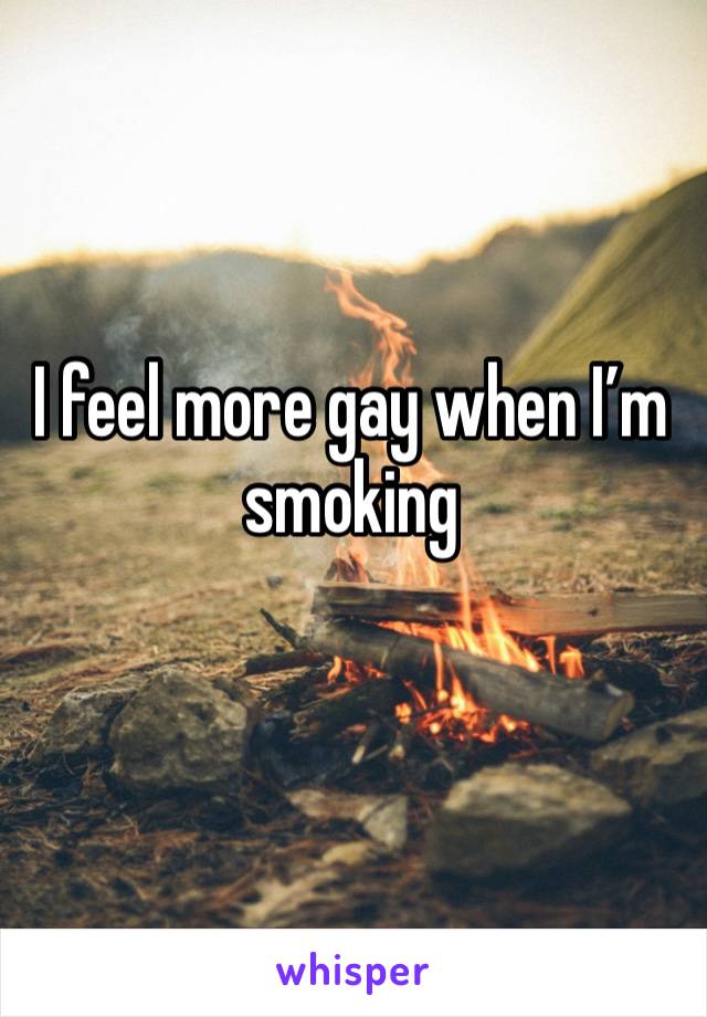 I feel more gay when I’m smoking 
