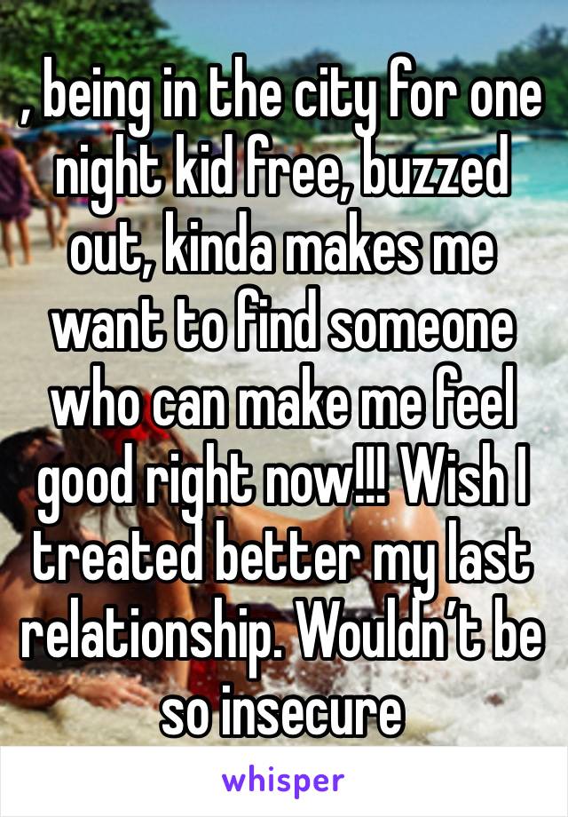 , being in the city for one night kid free, buzzed out, kinda makes me want to find someone who can make me feel good right now!!! Wish I treated better my last relationship. Wouldn’t be so insecure