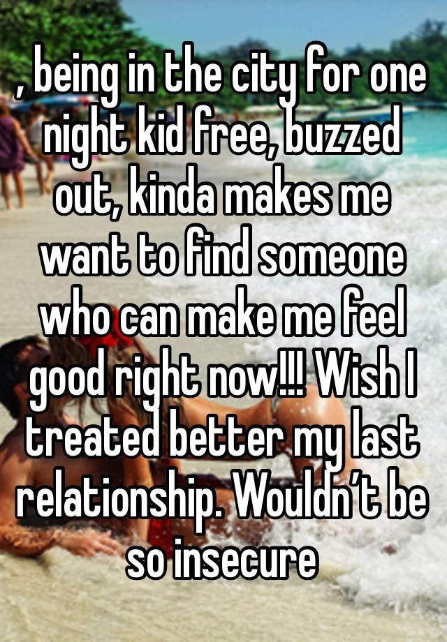 , being in the city for one night kid free, buzzed out, kinda makes me want to find someone who can make me feel good right now!!! Wish I treated better my last relationship. Wouldn’t be so insecure