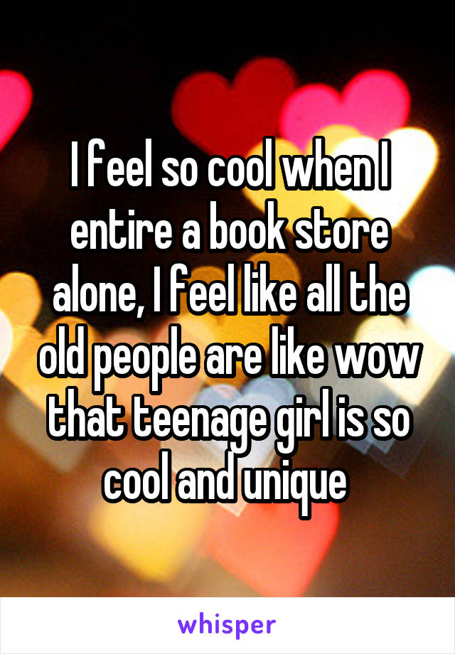 I feel so cool when I entire a book store alone, I feel like all the old people are like wow that teenage girl is so cool and unique 