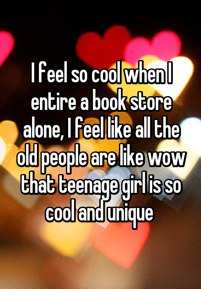 I feel so cool when I entire a book store alone, I feel like all the old people are like wow that teenage girl is so cool and unique 