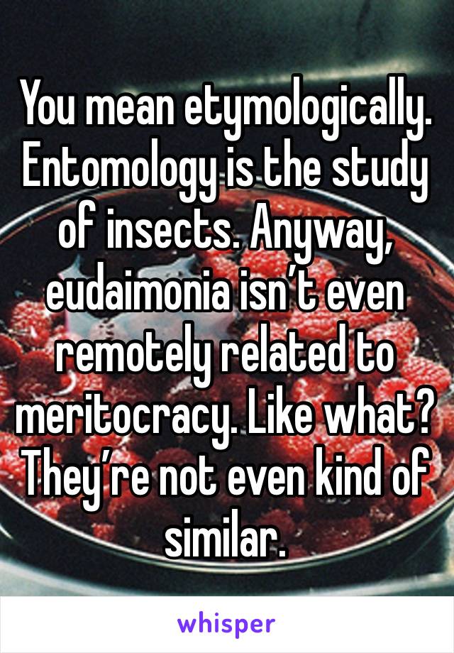 You mean etymologically. Entomology is the study of insects. Anyway, eudaimonia isn’t even remotely related to meritocracy. Like what? They’re not even kind of similar. 