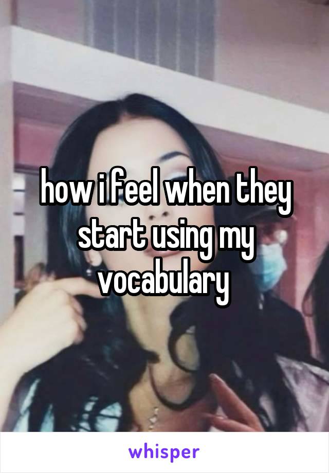 how i feel when they start using my vocabulary 