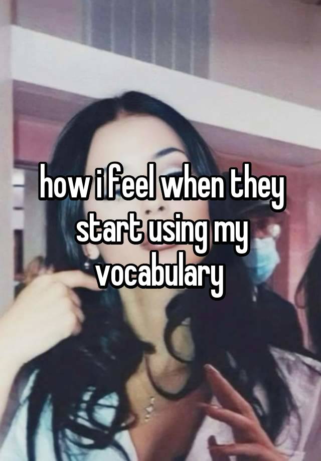 how i feel when they start using my vocabulary 