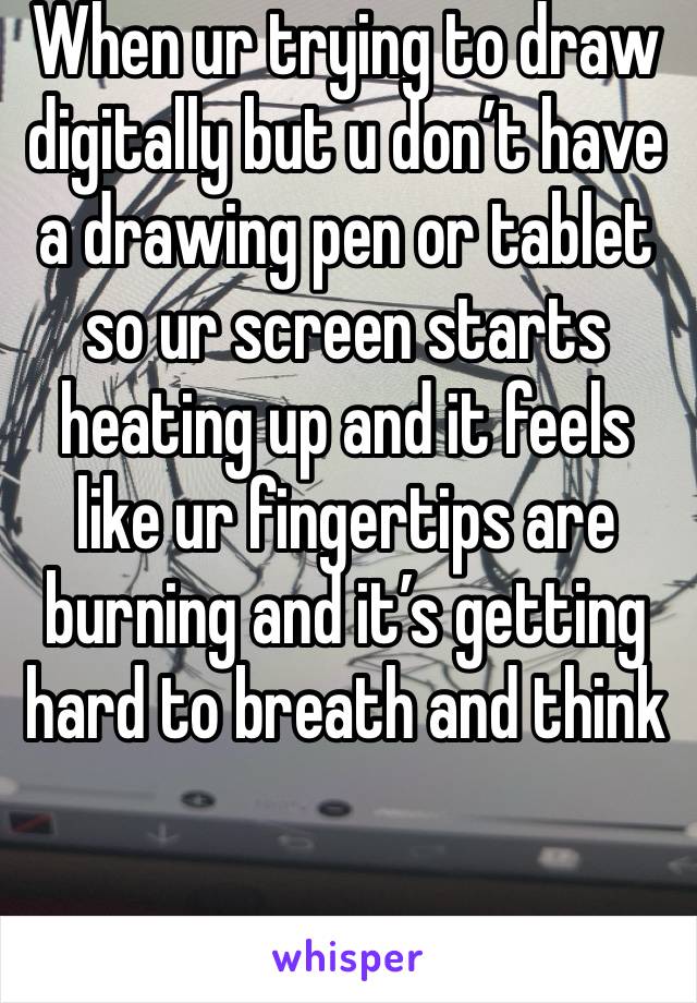 When ur trying to draw digitally but u don’t have a drawing pen or tablet so ur screen starts heating up and it feels like ur fingertips are burning and it’s getting hard to breath and think 