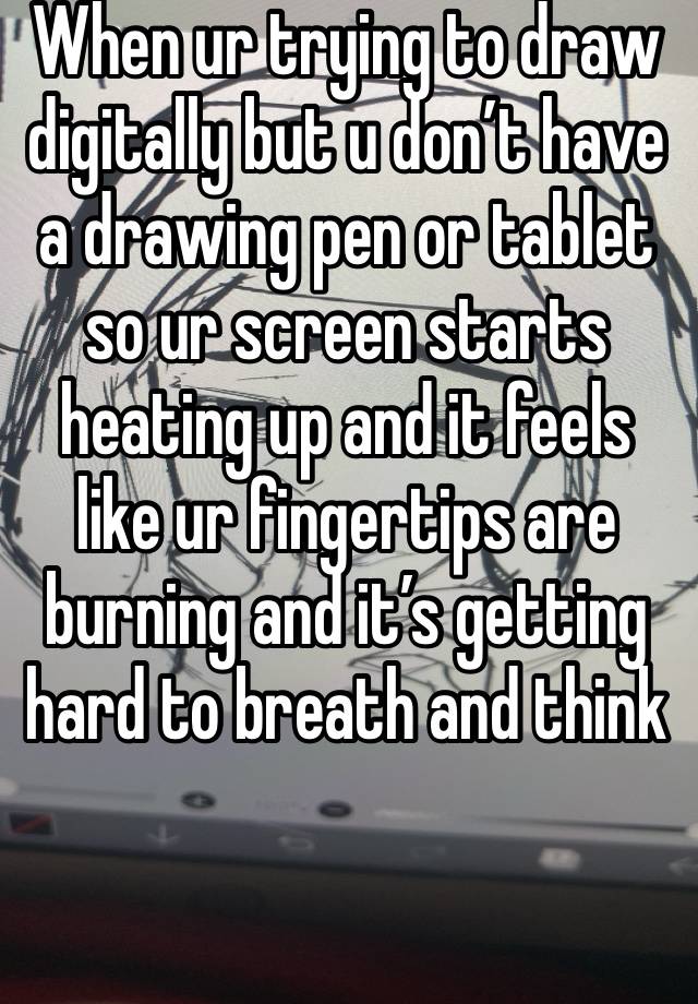 When ur trying to draw digitally but u don’t have a drawing pen or tablet so ur screen starts heating up and it feels like ur fingertips are burning and it’s getting hard to breath and think 