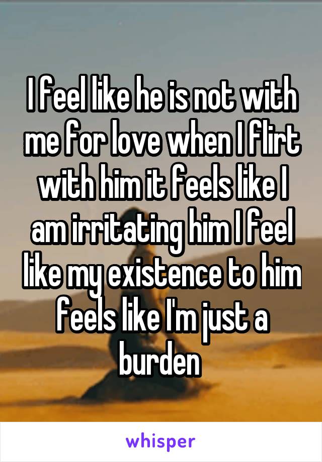 I feel like he is not with me for love when I flirt with him it feels like I am irritating him I feel like my existence to him feels like I'm just a burden 