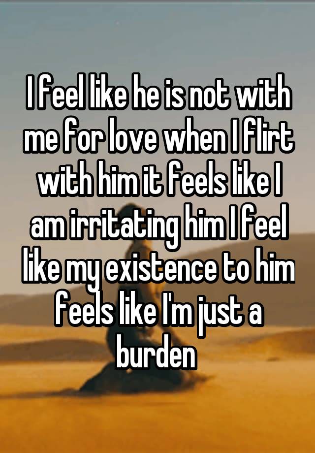 I feel like he is not with me for love when I flirt with him it feels like I am irritating him I feel like my existence to him feels like I'm just a burden 