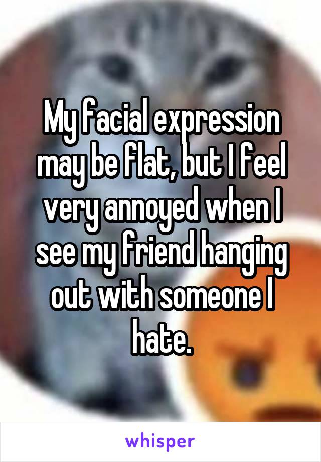 My facial expression may be flat, but I feel very annoyed when I see my friend hanging out with someone I hate.