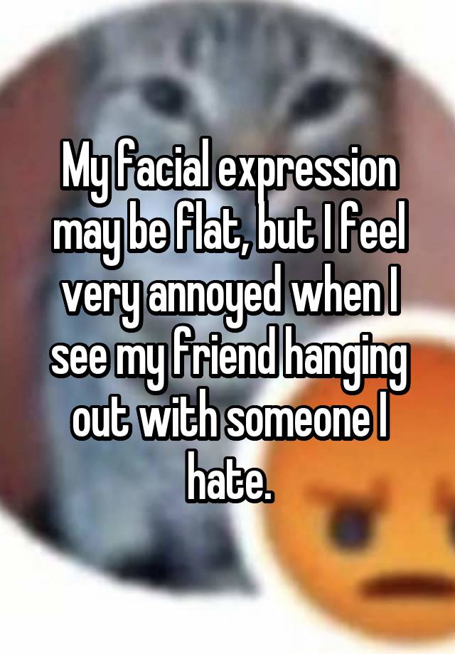 My facial expression may be flat, but I feel very annoyed when I see my friend hanging out with someone I hate.