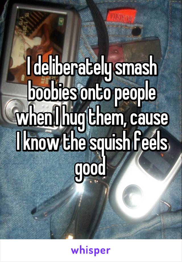 I deliberately smash boobies onto people when I hug them, cause I know the squish feels good 
