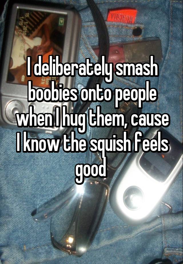 I deliberately smash boobies onto people when I hug them, cause I know the squish feels good 
