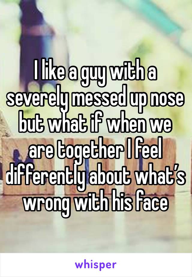 I like a guy with a severely messed up nose but what if when we are together I feel differently about what’s wrong with his face