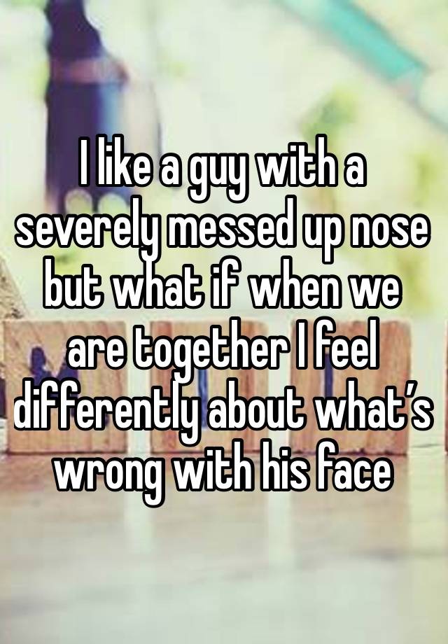 I like a guy with a severely messed up nose but what if when we are together I feel differently about what’s wrong with his face