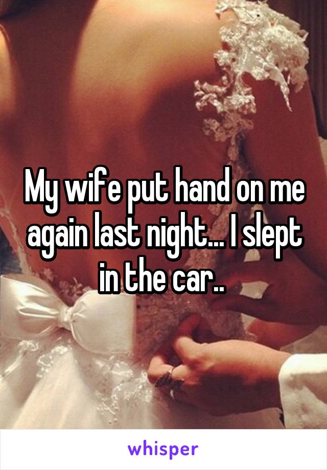 My wife put hand on me again last night... I slept in the car.. 