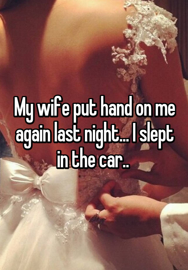 My wife put hand on me again last night... I slept in the car.. 