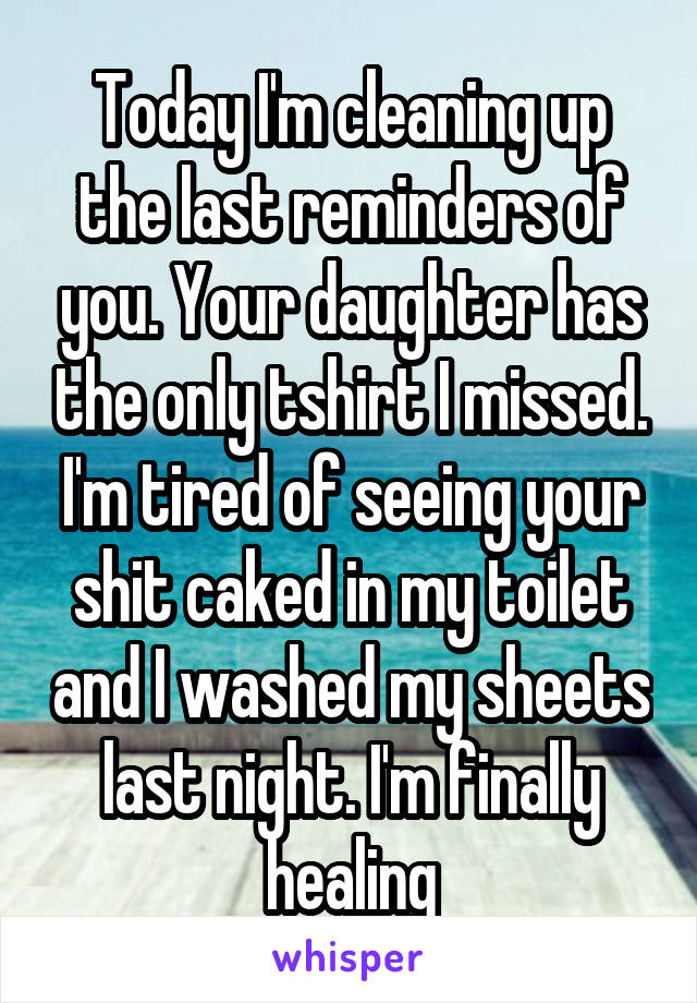 Today I'm cleaning up the last reminders of you. Your daughter has the only tshirt I missed. I'm tired of seeing your shit caked in my toilet and I washed my sheets last night. I'm finally healing