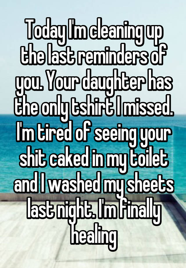 Today I'm cleaning up the last reminders of you. Your daughter has the only tshirt I missed. I'm tired of seeing your shit caked in my toilet and I washed my sheets last night. I'm finally healing