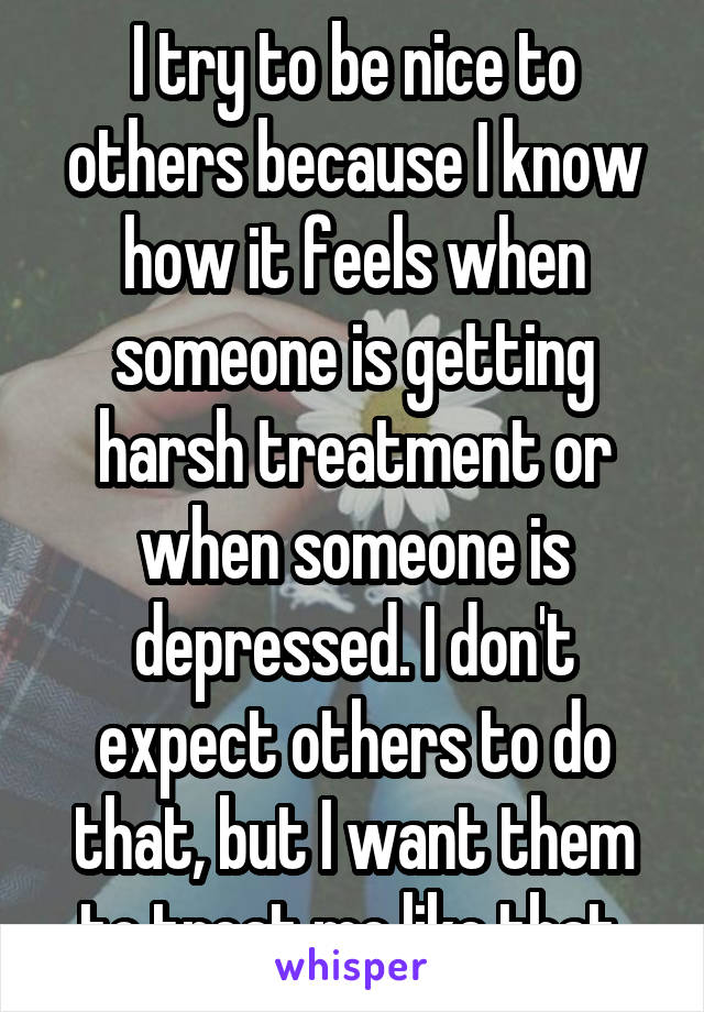 I try to be nice to others because I know how it feels when someone is getting harsh treatment or when someone is depressed. I don't expect others to do that, but I want them to treat me like that.