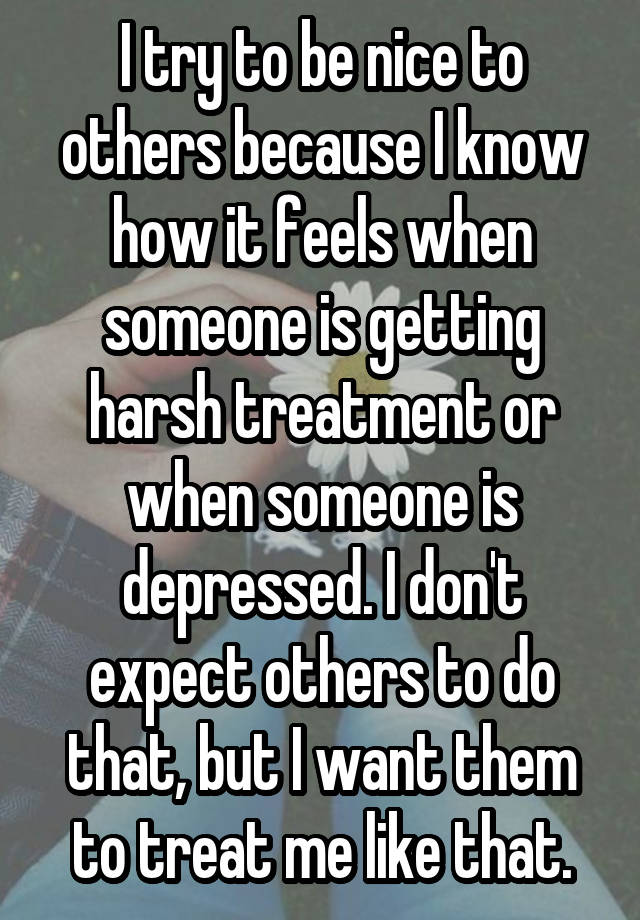 I try to be nice to others because I know how it feels when someone is getting harsh treatment or when someone is depressed. I don't expect others to do that, but I want them to treat me like that.