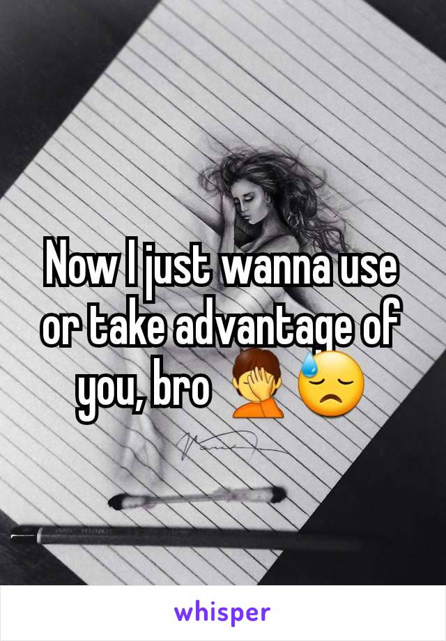 Now I just wanna use or take advantage of you, bro 🤦😓