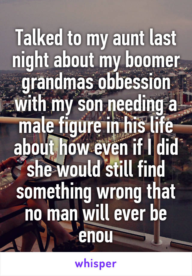 Talked to my aunt last night about my boomer grandmas obbession with my son needing a male figure in his life about how even if I did she would still find something wrong that no man will ever be enou