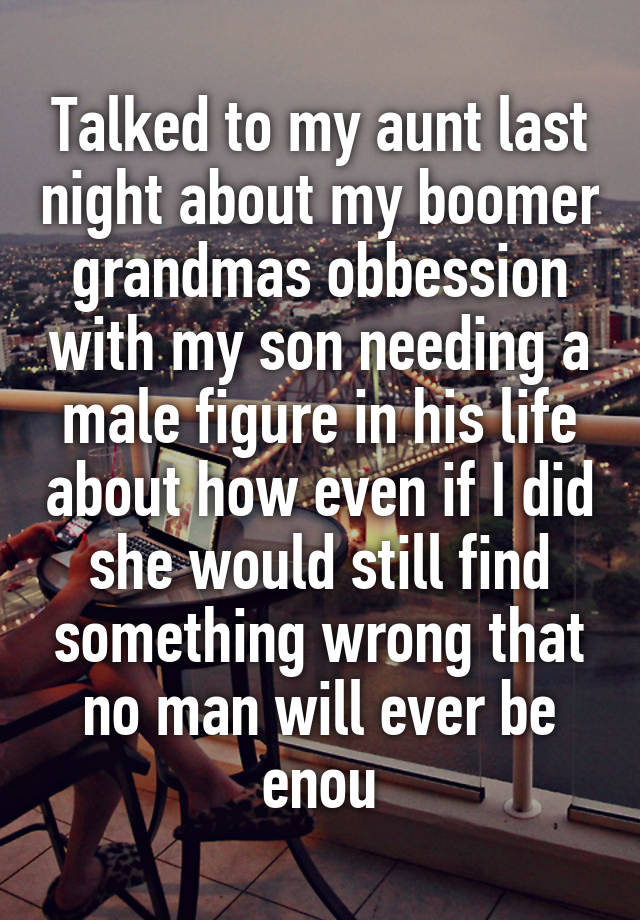 Talked to my aunt last night about my boomer grandmas obbession with my son needing a male figure in his life about how even if I did she would still find something wrong that no man will ever be enou