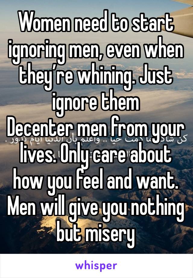 Women need to start ignoring men, even when they’re whining. Just ignore them 
Decenter men from your lives. Only care about how you feel and want. Men will give you nothing but misery 