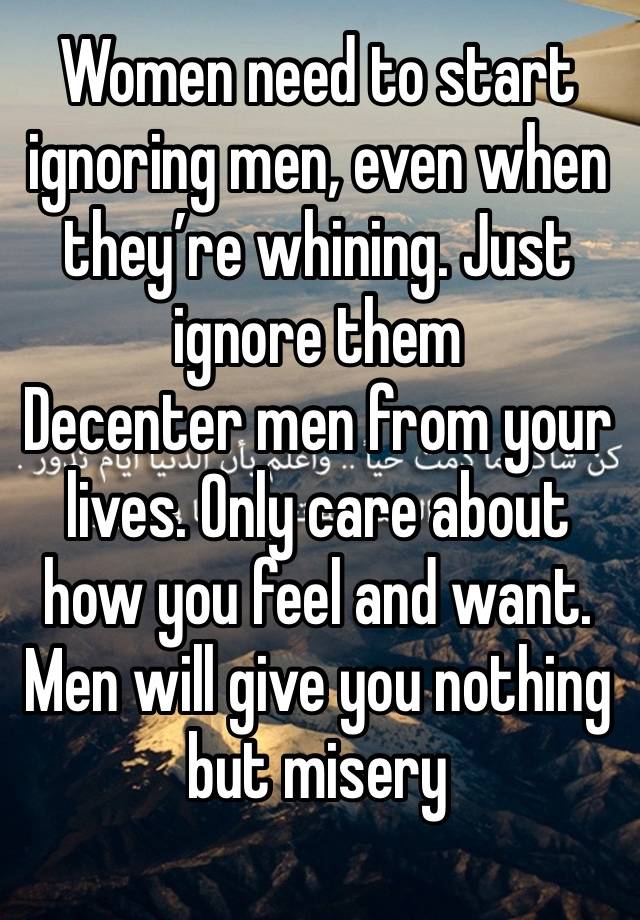 Women need to start ignoring men, even when they’re whining. Just ignore them 
Decenter men from your lives. Only care about how you feel and want. Men will give you nothing but misery 