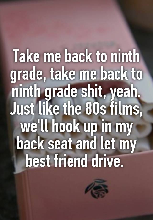 Take me back to ninth grade, take me back to ninth grade shit, yeah. Just like the 80s films, we'll hook up in my back seat and let my best friend drive. 