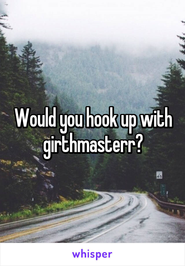 Would you hook up with girthmasterr?