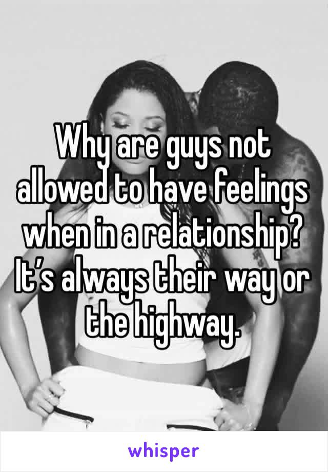 Why are guys not allowed to have feelings when in a relationship? It’s always their way or the highway. 